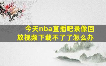 今天nba直播吧录像回放视频下载不了了怎么办