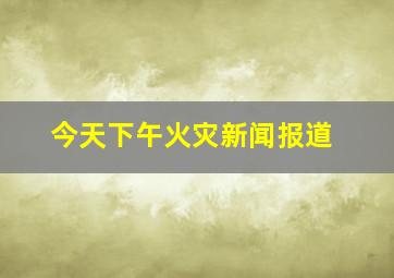 今天下午火灾新闻报道