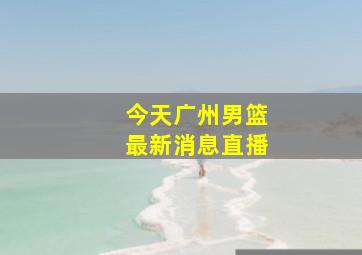 今天广州男篮最新消息直播