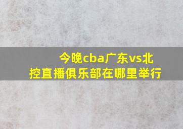 今晚cba广东vs北控直播俱乐部在哪里举行