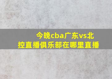 今晚cba广东vs北控直播俱乐部在哪里直播