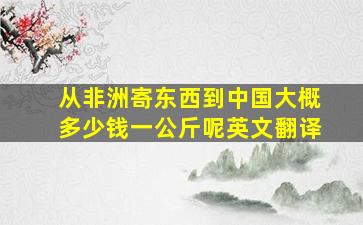 从非洲寄东西到中国大概多少钱一公斤呢英文翻译