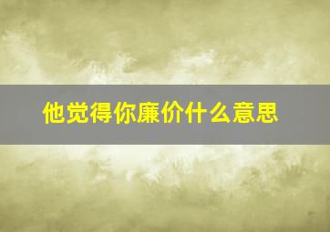 他觉得你廉价什么意思