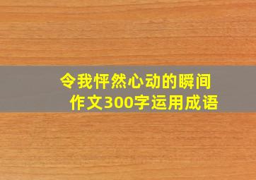 令我怦然心动的瞬间作文300字运用成语