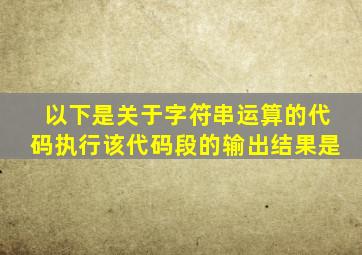 以下是关于字符串运算的代码执行该代码段的输出结果是