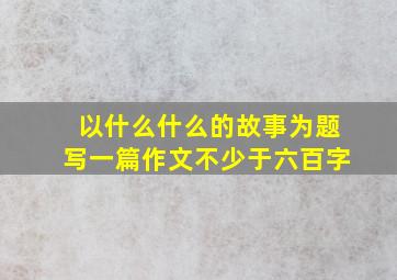 以什么什么的故事为题写一篇作文不少于六百字