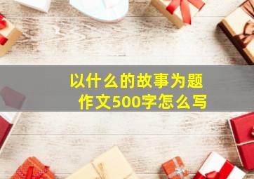 以什么的故事为题作文500字怎么写