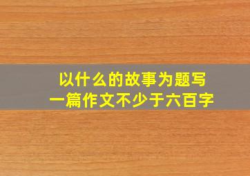 以什么的故事为题写一篇作文不少于六百字