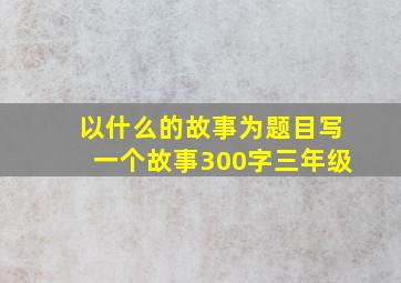 以什么的故事为题目写一个故事300字三年级