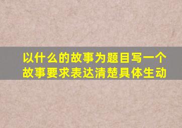 以什么的故事为题目写一个故事要求表达清楚具体生动