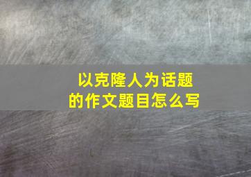 以克隆人为话题的作文题目怎么写