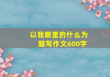 以我眼里的什么为题写作文600字