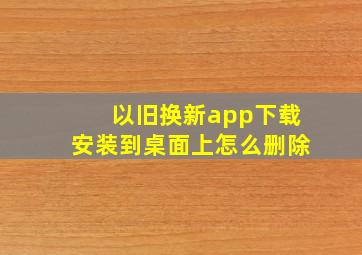 以旧换新app下载安装到桌面上怎么删除