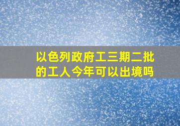 以色列政府工三期二批的工人今年可以出境吗