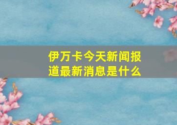 伊万卡今天新闻报道最新消息是什么