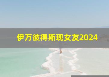 伊万彼得斯现女友2024