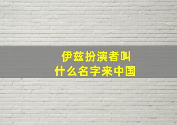 伊兹扮演者叫什么名字来中国