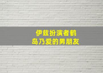 伊兹扮演者鹤岛乃爱的男朋友