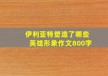 伊利亚特塑造了哪些英雄形象作文800字