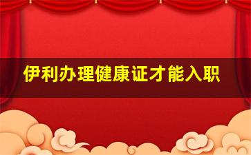 伊利办理健康证才能入职