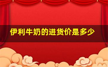 伊利牛奶的进货价是多少