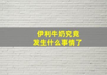 伊利牛奶究竟发生什么事情了