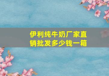 伊利纯牛奶厂家直销批发多少钱一箱