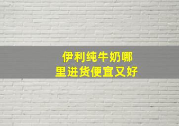 伊利纯牛奶哪里进货便宜又好