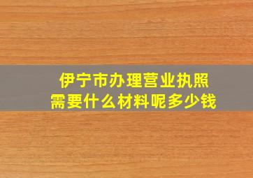 伊宁市办理营业执照需要什么材料呢多少钱