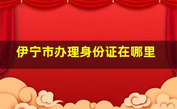 伊宁市办理身份证在哪里