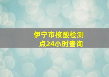 伊宁市核酸检测点24小时查询