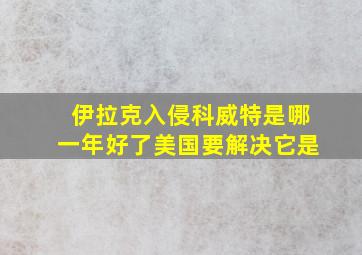 伊拉克入侵科威特是哪一年好了美国要解决它是