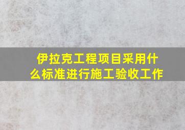 伊拉克工程项目采用什么标准进行施工验收工作