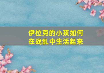 伊拉克的小孩如何在战乱中生活起来