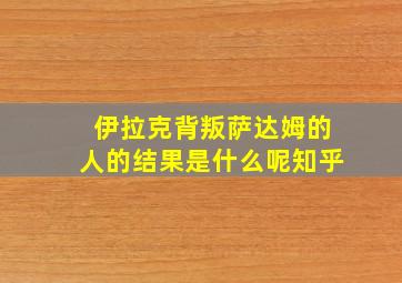 伊拉克背叛萨达姆的人的结果是什么呢知乎