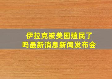 伊拉克被美国殖民了吗最新消息新闻发布会