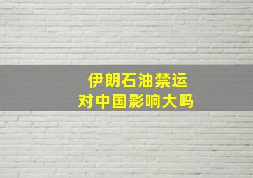 伊朗石油禁运对中国影响大吗