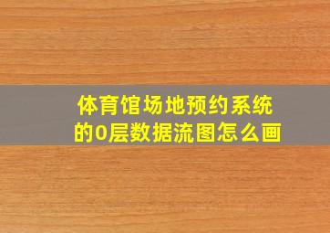 体育馆场地预约系统的0层数据流图怎么画