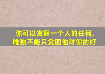 你可以贪图一个人的任何,唯独不能只贪图他对你的好