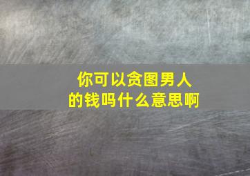 你可以贪图男人的钱吗什么意思啊