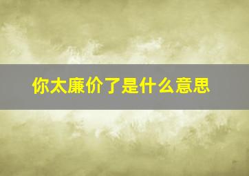 你太廉价了是什么意思