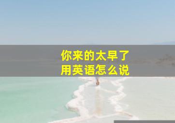 你来的太早了用英语怎么说