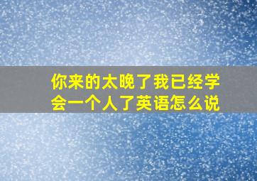 你来的太晚了我已经学会一个人了英语怎么说