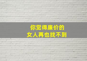 你觉得廉价的女人再也找不到