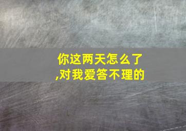 你这两天怎么了,对我爱答不理的