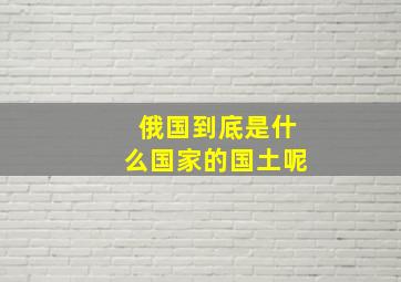 俄国到底是什么国家的国土呢