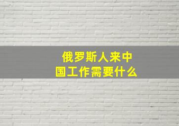 俄罗斯人来中国工作需要什么