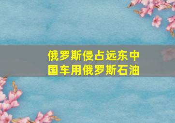 俄罗斯侵占远东中国车用俄罗斯石油