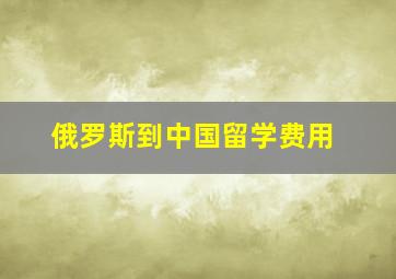 俄罗斯到中国留学费用