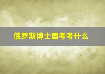 俄罗斯博士国考考什么